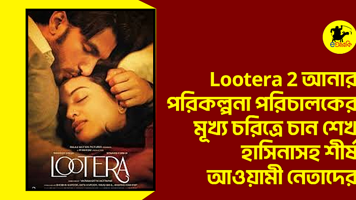 Lootera 2 আনার পরিকল্পনা পরিচালকের, মূখ্য চরিত্রে চান শেখ হাসিনাসহ শীর্ষ আওয়ামী নেতাদের